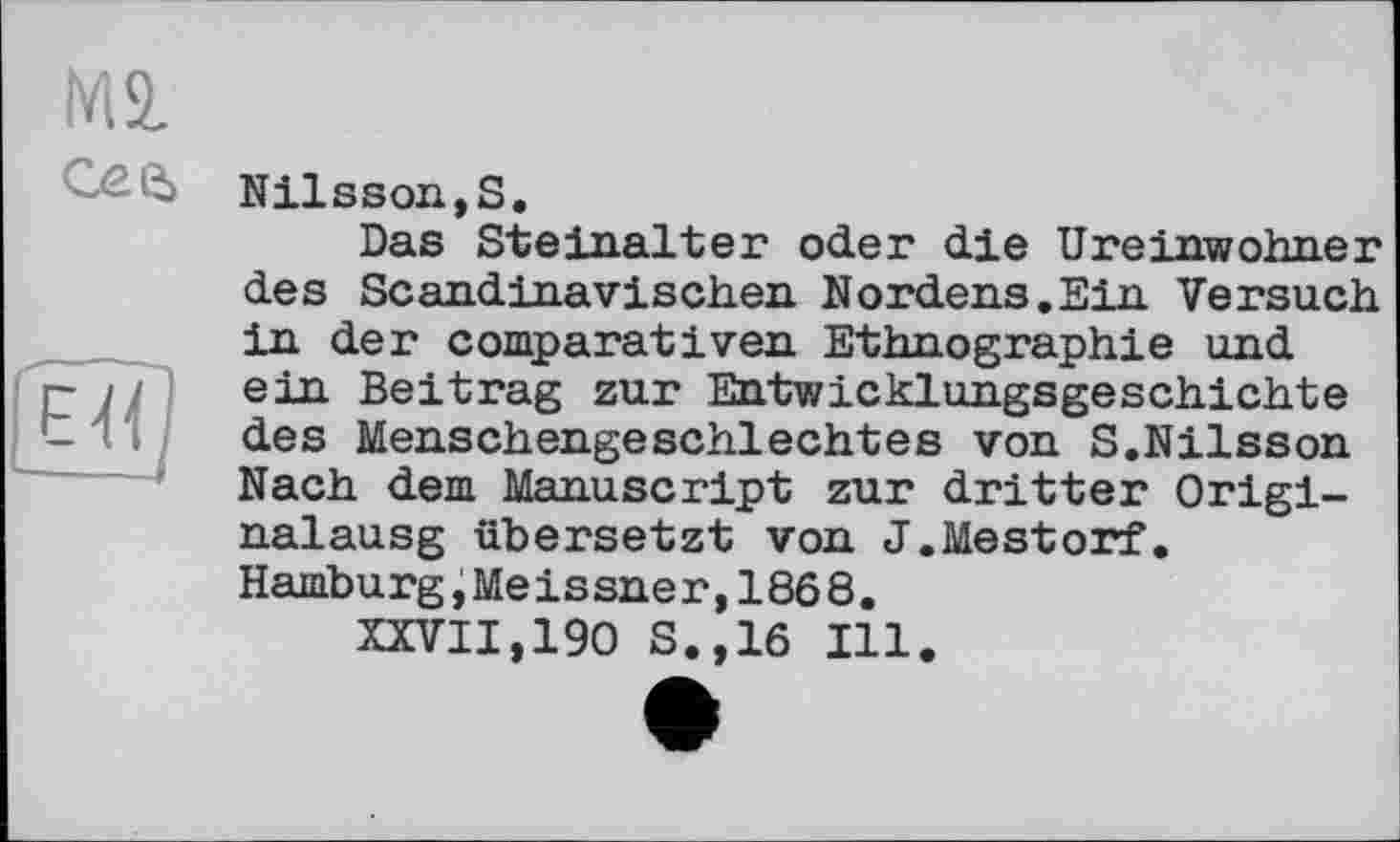 ﻿№ сее>
Nilsson,S.
Das Steinalter oder die Ureinwohner des Scandinavischen Nordens.Ein Versuch in der comparât і ven Ethnographie und ein Beitrag zur Entwicklungsgeschichte des Menschengeschlechtes von S.Nilsson Nach dem Manuscript zur dritter Origi-nalausg übersetzt von J.Mestorf. Hamburg,Meissner,1868.
XXVII,190 S.,16 Ill.